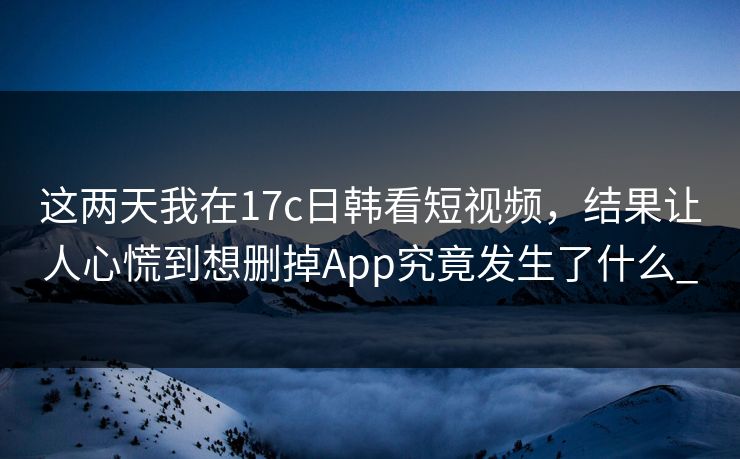 这两天我在17c日韩看短视频，结果让人心慌到想删掉App究竟发生了什么_