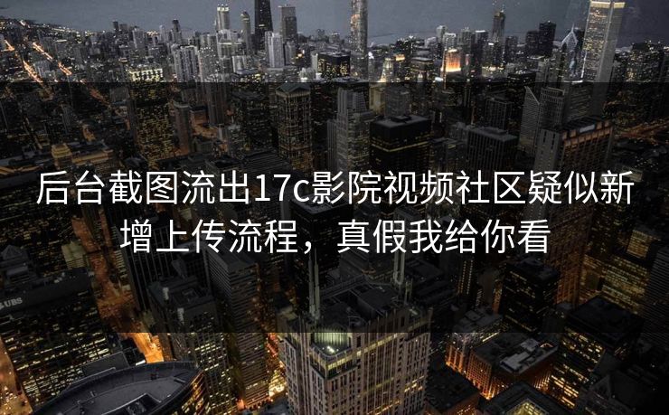 后台截图流出17c影院视频社区疑似新增上传流程，真假我给你看