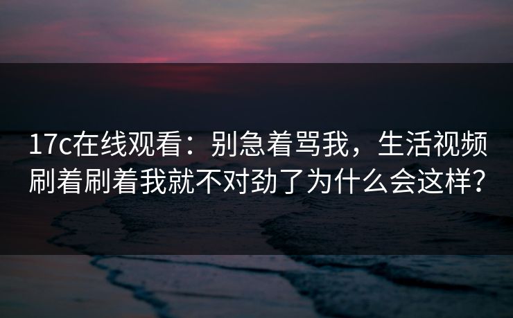 17c在线观看：别急着骂我，生活视频刷着刷着我就不对劲了为什么会这样？